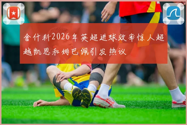舍什科2026年英超进球效率惊人超越凯恩和姆巴佩引发热议