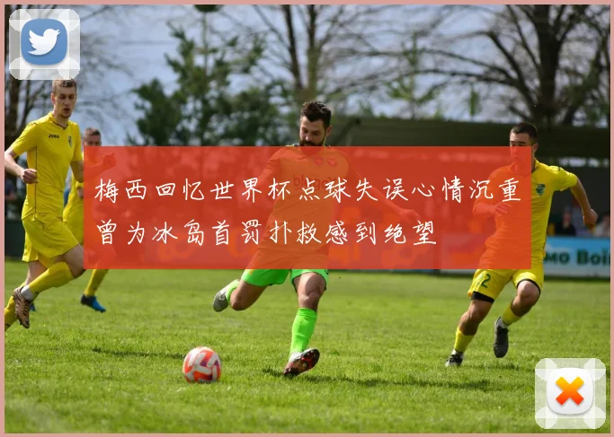 梅西回忆世界杯点球失误心情沉重曾为冰岛首罚扑救感到绝望