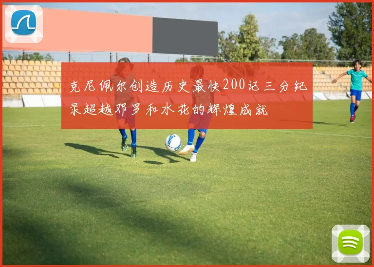 克尼佩尔创造历史最快200记三分纪录超越邓罗和水花的辉煌成就