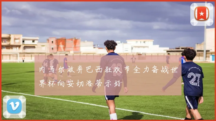 内马尔放弃巴西狂欢节全力备战世界杯向安切洛蒂示好