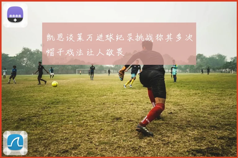 凯恩谈莱万进球纪录挑战称其多次帽子戏法让人敬畏