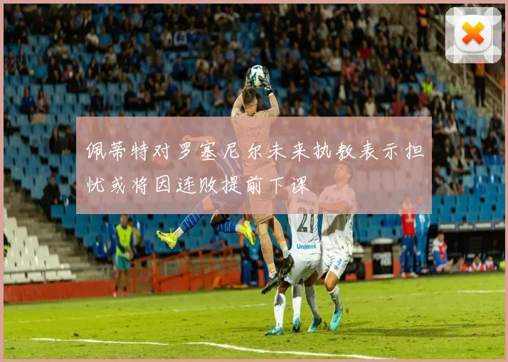 佩蒂特对罗塞尼尔未来执教表示担忧或将因连败提前下课