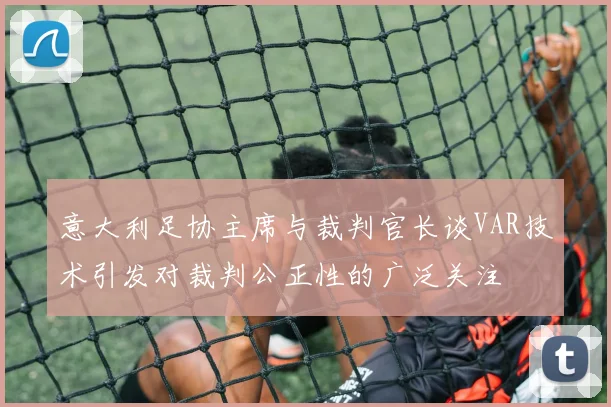 意大利足协主席与裁判官长谈VAR技术引发对裁判公正性的广泛关注