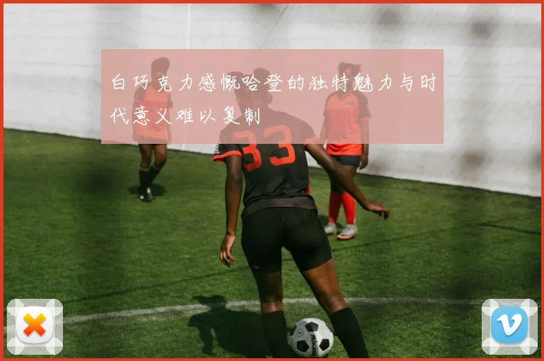 白巧克力感慨哈登的独特魅力与时代意义难以复制