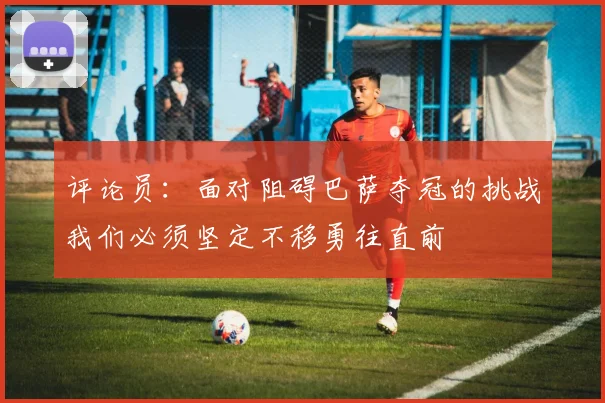 评论员：面对阻碍巴萨夺冠的挑战我们必须坚定不移勇往直前
