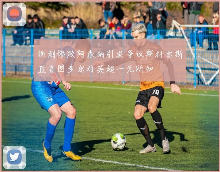 热刺惨败阿森纳引发争议斯科尔斯直言图多尔对英超一无所知