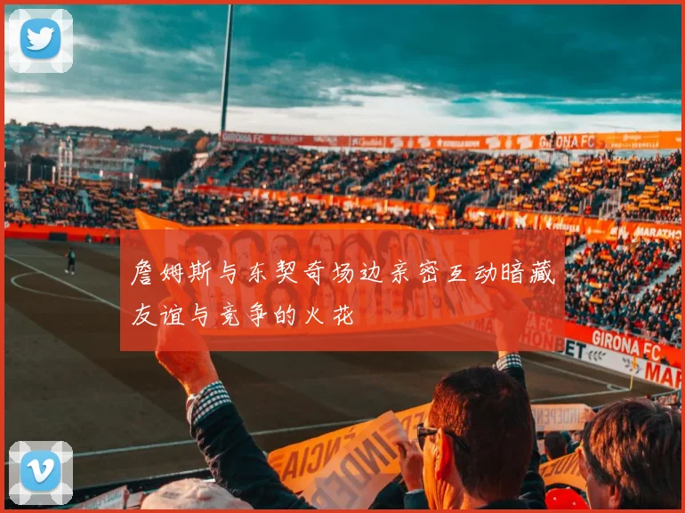 詹姆斯与东契奇场边亲密互动暗藏友谊与竞争的火花