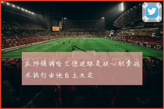 瓜帅强调哈兰德进球是核心职责战术执行由他自主决定