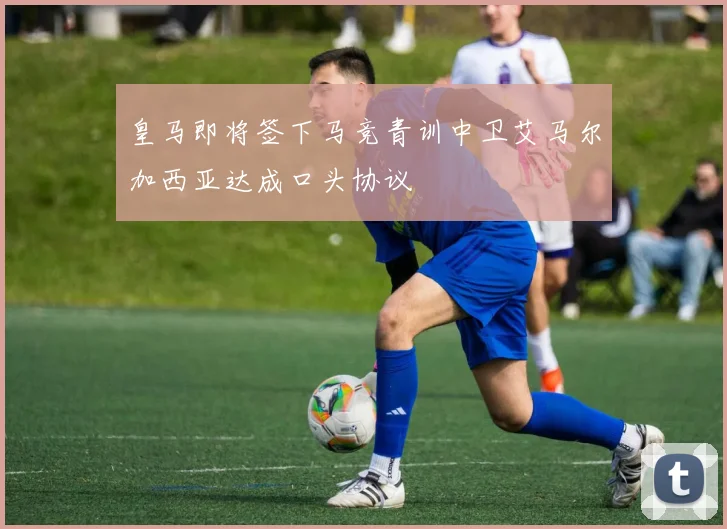 皇马即将签下马竞青训中卫艾马尔加西亚达成口头协议
