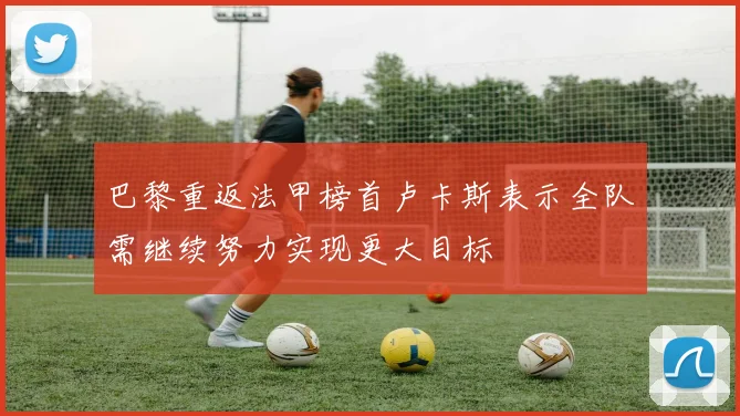 巴黎重返法甲榜首卢卡斯表示全队需继续努力实现更大目标