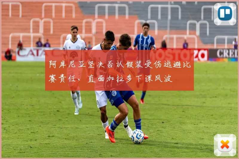 阿库尼亚坚决否认假装受伤逃避比赛责任，直面加拉多下课风波