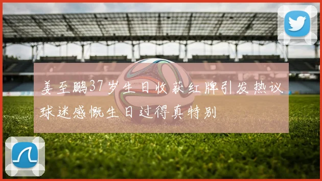 姜至鹏37岁生日收获红牌引发热议球迷感慨生日过得真特别