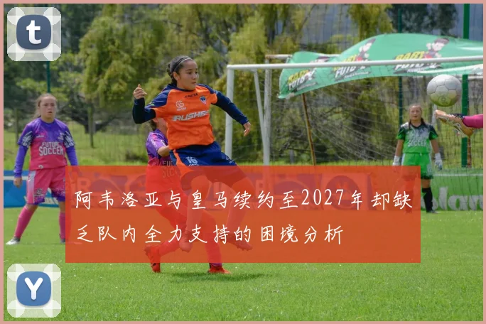 阿韦洛亚与皇马续约至2027年却缺乏队内全力支持的困境分析