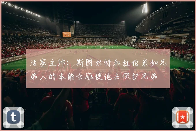 活塞主帅：斯图尔特和杜伦亲如兄弟人的本能会驱使他去保护兄弟