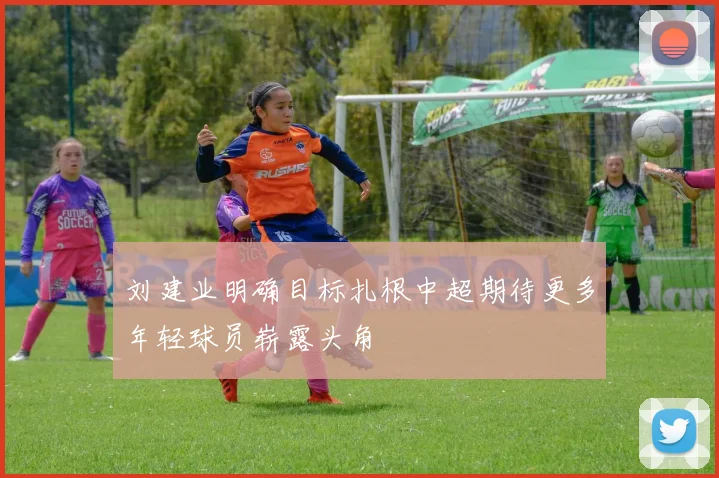 刘建业明确目标扎根中超期待更多年轻球员崭露头角