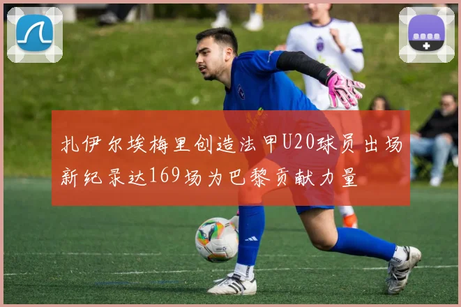 扎伊尔埃梅里创造法甲U20球员出场新纪录达169场为巴黎贡献力量
