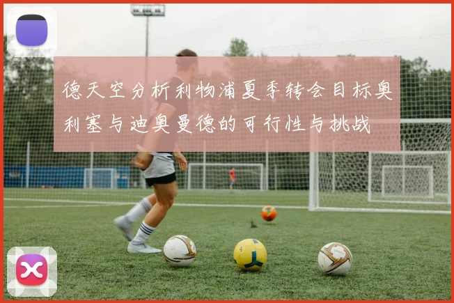 德天空分析利物浦夏季转会目标奥利塞与迪奥曼德的可行性与挑战