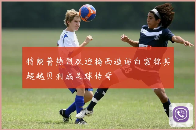 特朗普热烈欢迎梅西造访白宫称其超越贝利成足球传奇