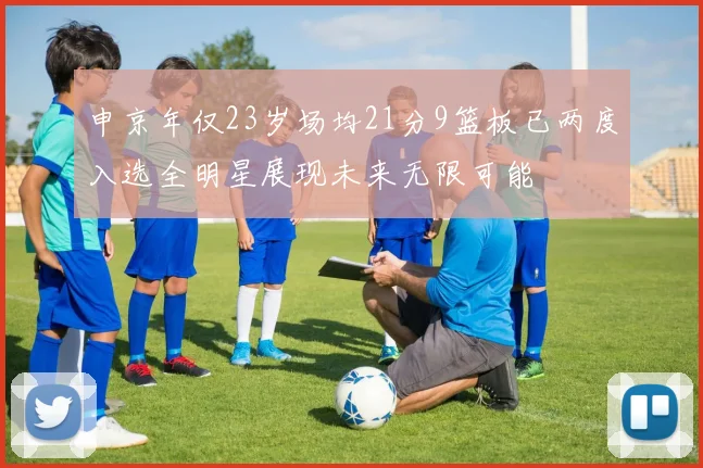 申京年仅23岁场均21分9篮板已两度入选全明星展现未来无限可能