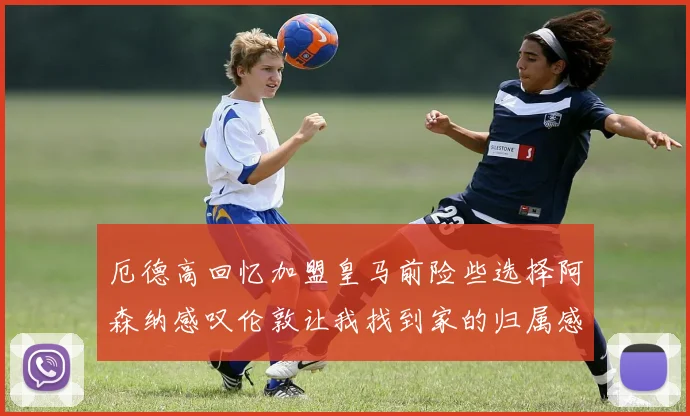 厄德高回忆加盟皇马前险些选择阿森纳感叹伦敦让我找到家的归属感
