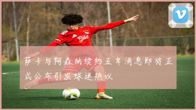 萨卡与阿森纳续约五年消息即将正式公布引发球迷热议