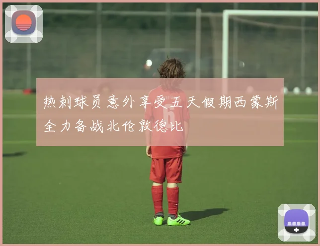 热刺球员意外享受五天假期西蒙斯全力备战北伦敦德比