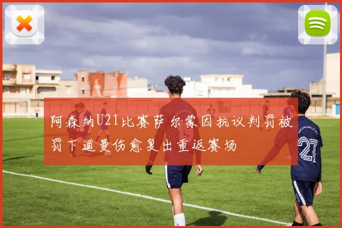阿森纳U21比赛萨尔蒙因抗议判罚被罚下道曼伤愈复出重返赛场