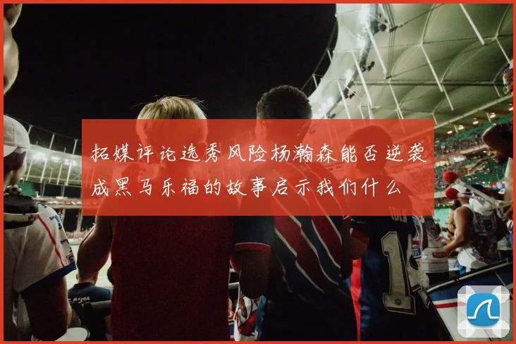 拓媒评论选秀风险杨瀚森能否逆袭成黑马乐福的故事启示我们什么