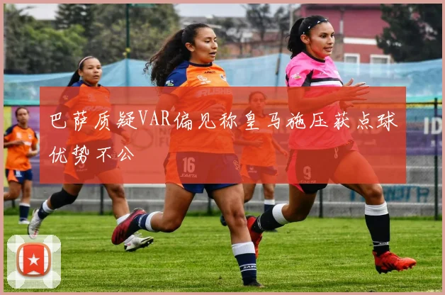巴萨质疑VAR偏见称皇马施压获点球优势不公