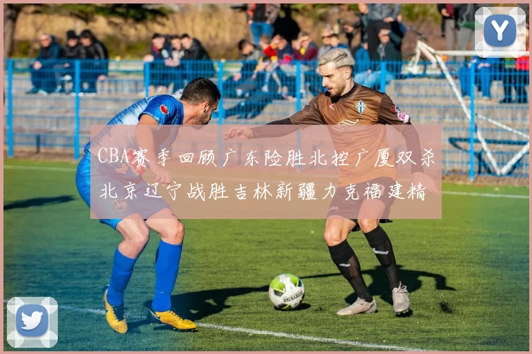 CBA赛季回顾广东险胜北控广厦双杀北京辽宁战胜吉林新疆力克福建精彩纷呈